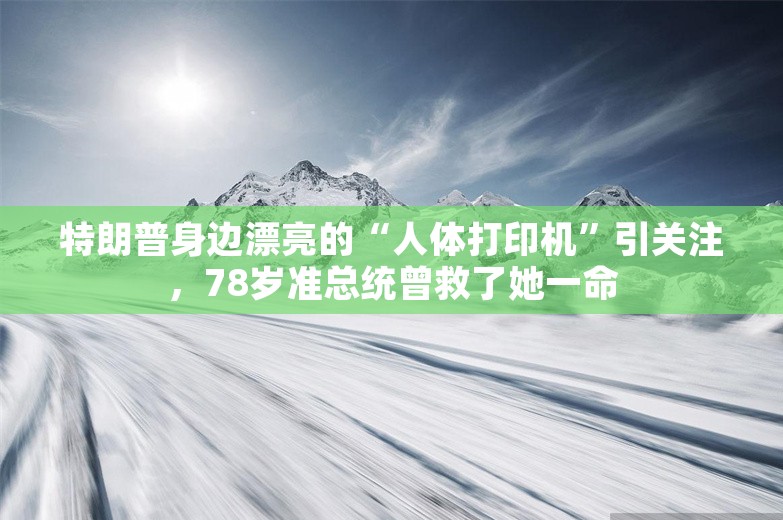 特朗普身边漂亮的“人体打印机”引关注，78岁准总统曾救了她一命