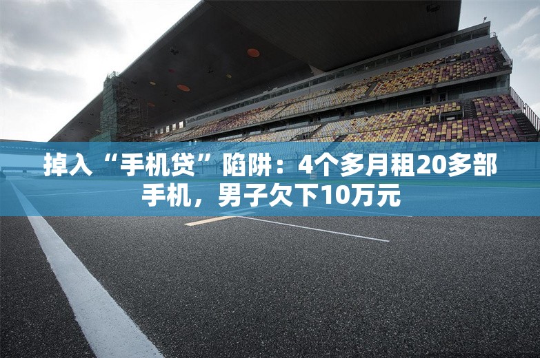 掉入“手机贷”陷阱：4个多月租20多部手机，男子欠下10万元