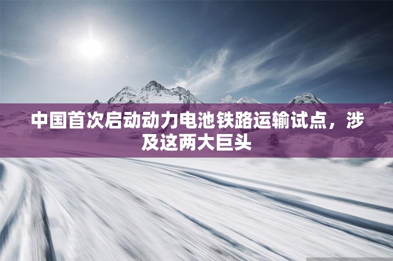 中国首次启动动力电池铁路运输试点，涉及这两大巨头