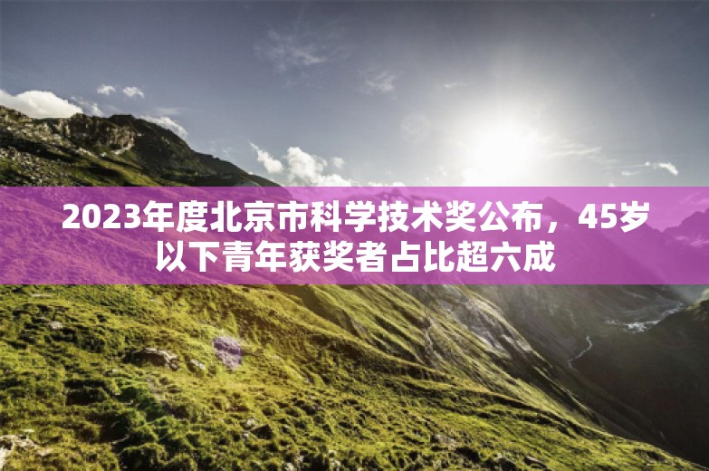 2023年度北京市科学技术奖公布，45岁以下青年获奖者占比超六成