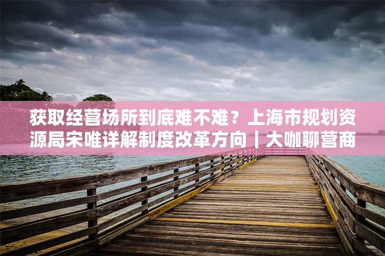 获取经营场所到底难不难？上海市规划资源局宋唯详解制度改革方向｜大咖聊营商