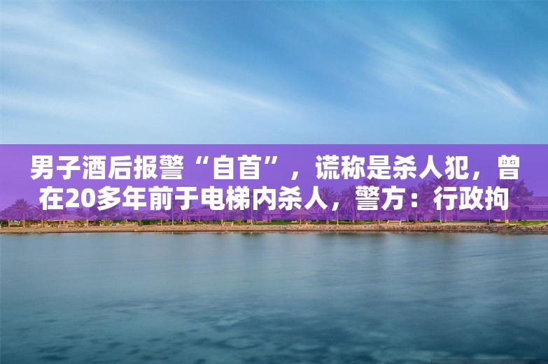 男子酒后报警“自首”，谎称是杀人犯，曾在20多年前于电梯内杀人，警方：行政拘留10日