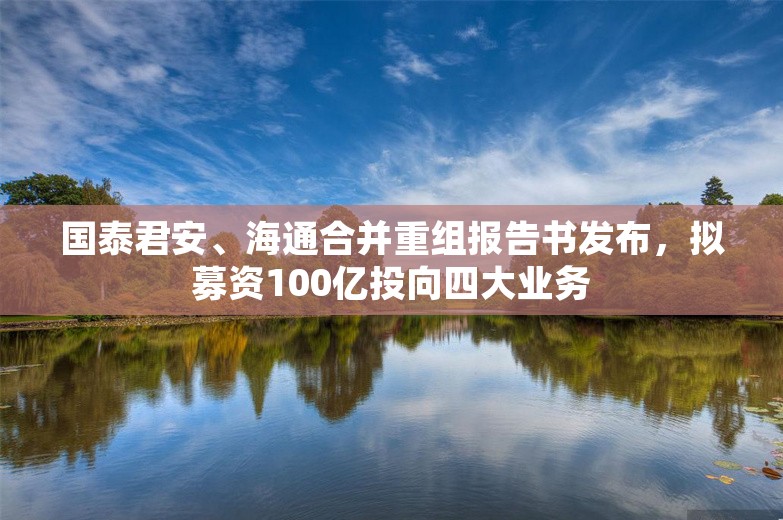 国泰君安、海通合并重组报告书发布，拟募资100亿投向四大业务