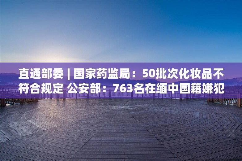 直通部委 | 国家药监局：50批次化妆品不符合规定 公安部：763名在缅中国籍嫌犯移交我方