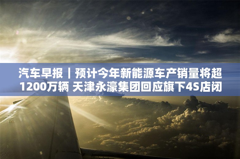 汽车早报｜预计今年新能源车产销量将超1200万辆 天津永濠集团回应旗下4S店闭店