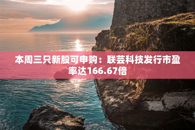 本周三只新股可申购：联芸科技发行市盈率达166.67倍