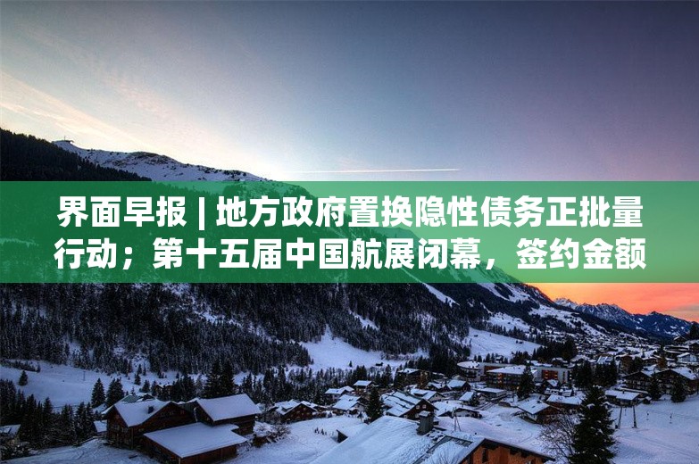 界面早报 | 地方政府置换隐性债务正批量行动；第十五届中国航展闭幕，签约金额超2800亿人民币