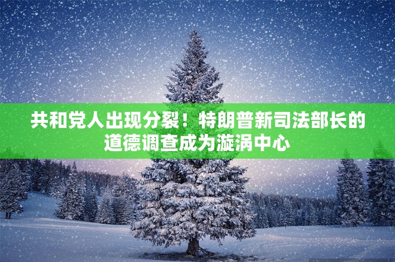 共和党人出现分裂！特朗普新司法部长的道德调查成为漩涡中心