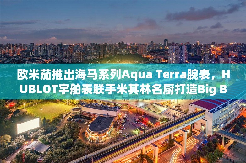 欧米茄推出海马系列Aqua Terra腕表，HUBLOT宇舶表联手米其林名厨打造Big Bang全黑腕表| 当周腕表