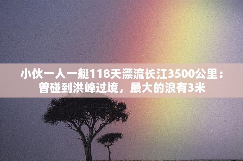 小伙一人一艇118天漂流长江3500公里：曾碰到洪峰过境，最大的浪有3米