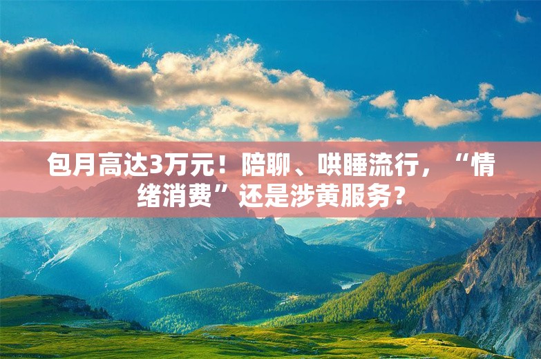 包月高达3万元！陪聊、哄睡流行，“情绪消费”还是涉黄服务？