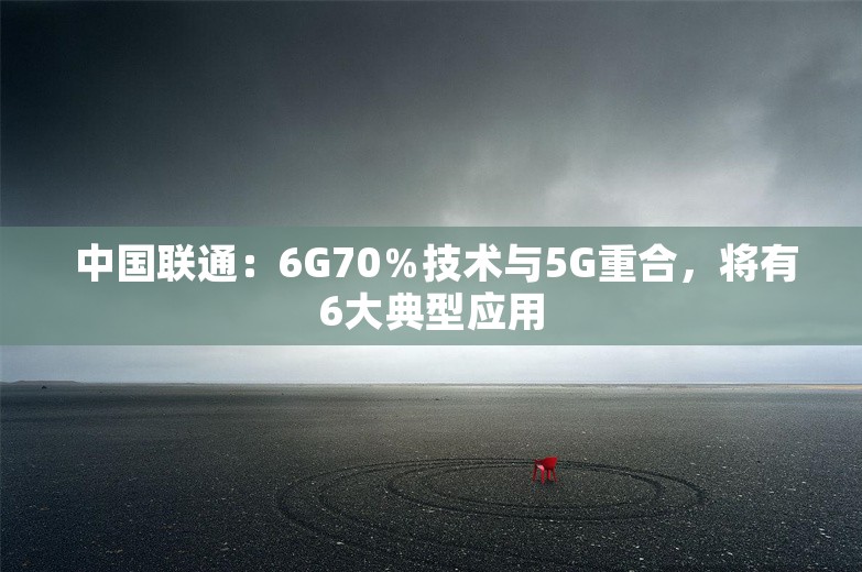  中国联通：6G70％技术与5G重合，将有6大典型应用