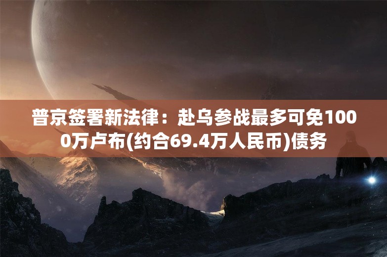 普京签署新法律：赴乌参战最多可免1000万卢布(约合69.4万人民币)债务