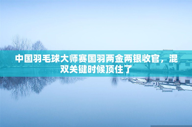 中国羽毛球大师赛国羽两金两银收官，混双关键时候顶住了