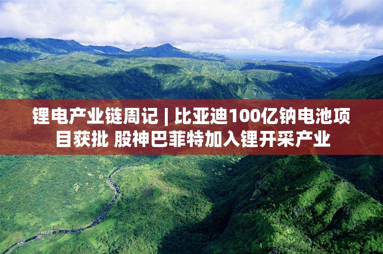 锂电产业链周记 | 比亚迪100亿钠电池项目获批 股神巴菲特加入锂开采产业