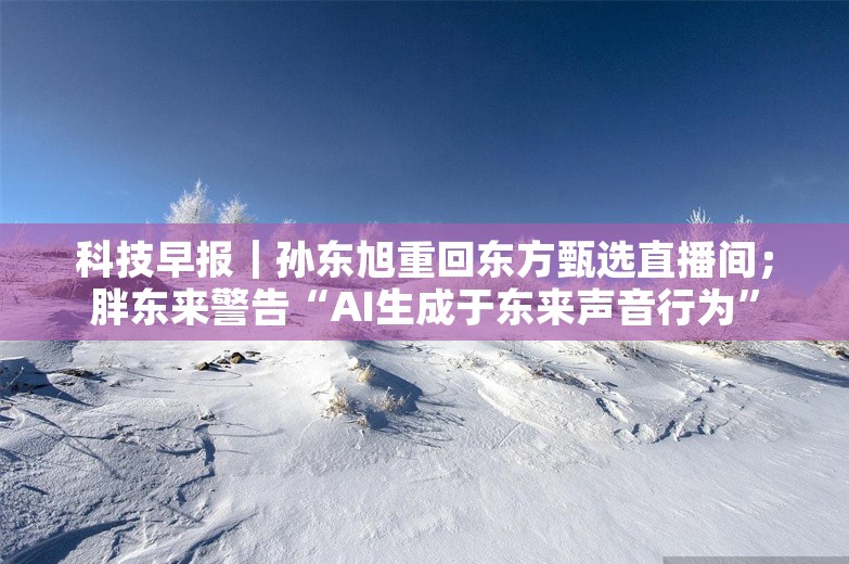 科技早报｜孙东旭重回东方甄选直播间；胖东来警告“AI生成于东来声音行为”