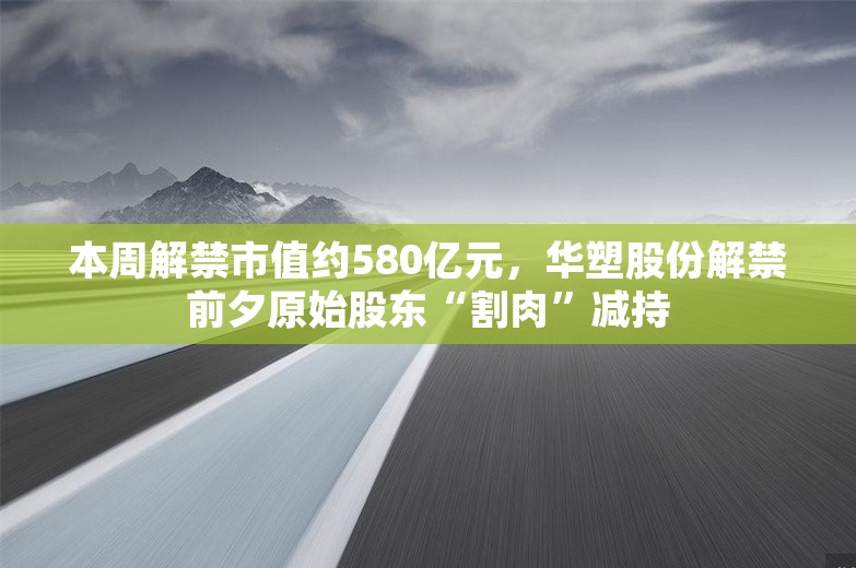 本周解禁市值约580亿元，华塑股份解禁前夕原始股东“割肉”减持