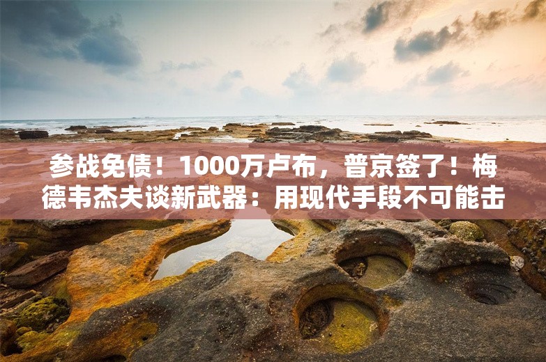 参战免债！1000万卢布，普京签了！梅德韦杰夫谈新武器：用现代手段不可能击落，防空洞也“无济于事”