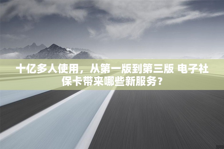 十亿多人使用，从第一版到第三版 电子社保卡带来哪些新服务？