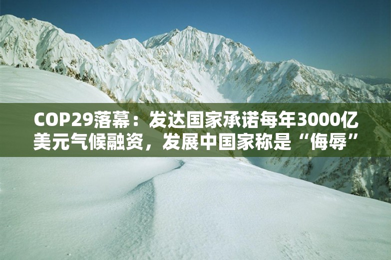 COP29落幕：发达国家承诺每年3000亿美元气候融资，发展中国家称是“侮辱”