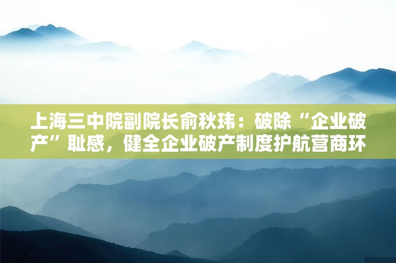 上海三中院副院长俞秋玮：破除“企业破产”耻感，健全企业破产制度护航营商环境｜大咖聊营商