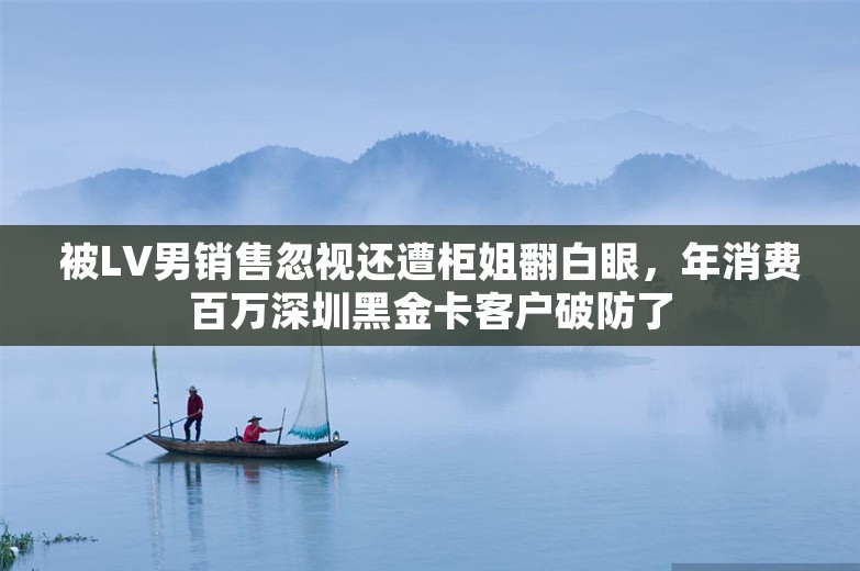 被LV男销售忽视还遭柜姐翻白眼，年消费百万深圳黑金卡客户破防了