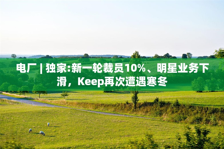 电厂 | 独家:新一轮裁员10%、明星业务下滑，Keep再次遭遇寒冬