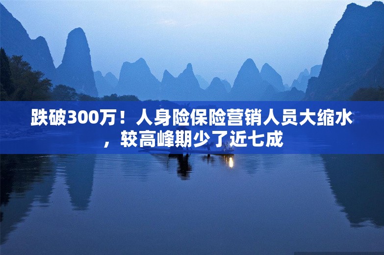 跌破300万！人身险保险营销人员大缩水，较高峰期少了近七成