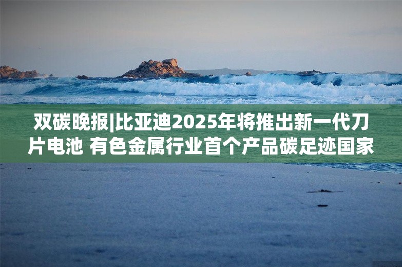 双碳晚报|比亚迪2025年将推出新一代刀片电池 有色金属行业首个产品碳足迹国家标准发布