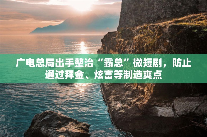 广电总局出手整治“霸总”微短剧，防止通过拜金、炫富等制造爽点