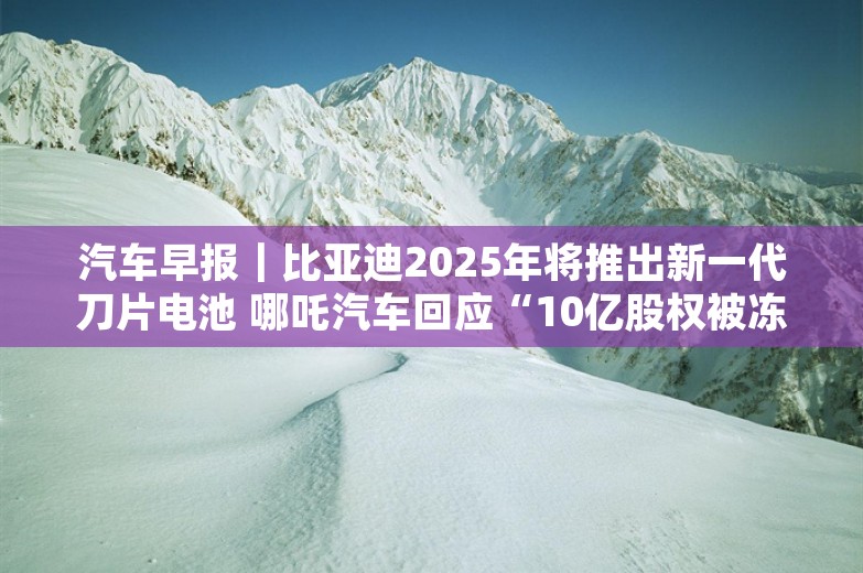 汽车早报｜比亚迪2025年将推出新一代刀片电池 哪吒汽车回应“10亿股权被冻结”