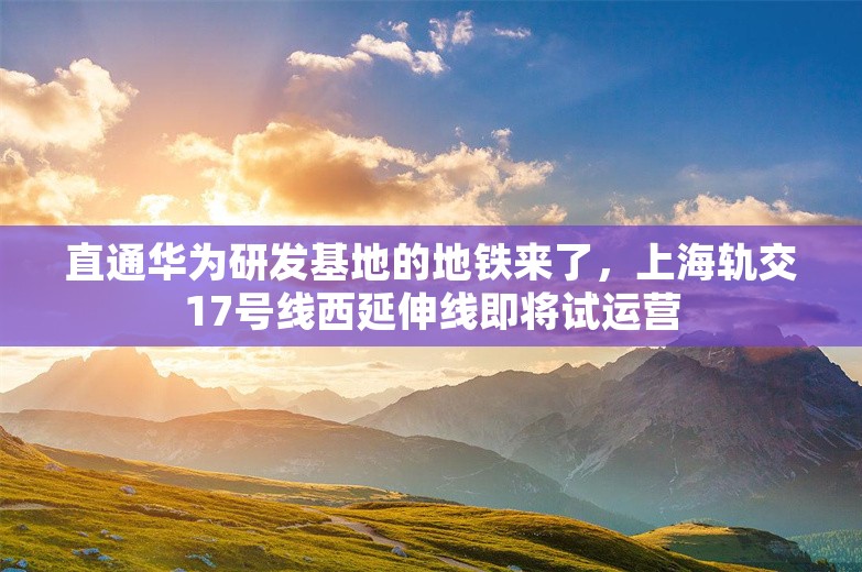 直通华为研发基地的地铁来了，上海轨交17号线西延伸线即将试运营