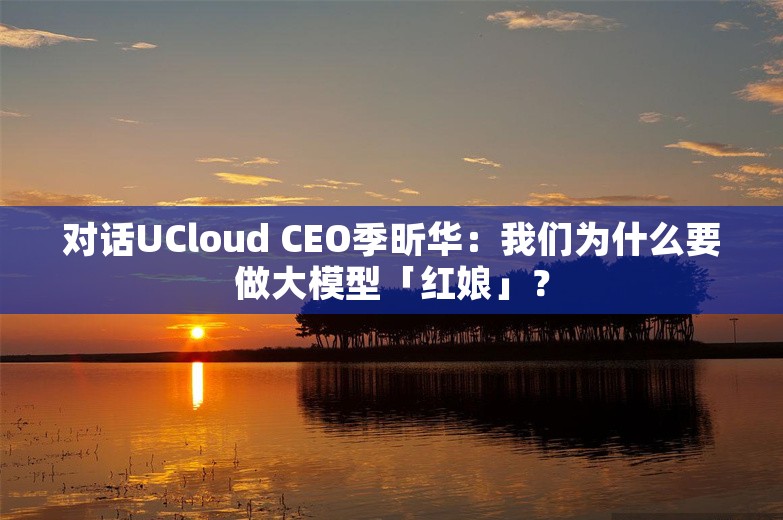 对话UCloud CEO季昕华：我们为什么要做大模型「红娘」？