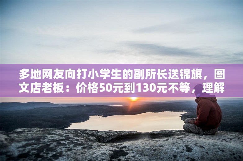 多地网友向打小学生的副所长送锦旗，图文店老板：价格50元到130元不等，理解网友对校园霸凌的痛恨