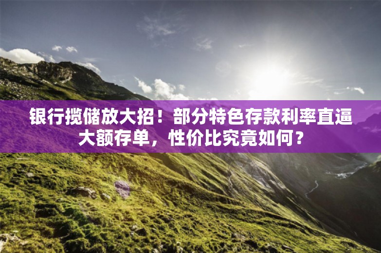 银行揽储放大招！部分特色存款利率直逼大额存单，性价比究竟如何？