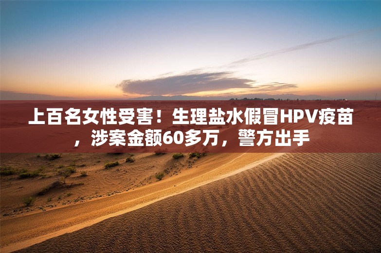 上百名女性受害！生理盐水假冒HPV疫苗，涉案金额60多万，警方出手