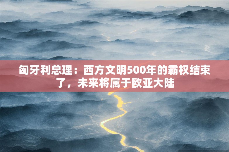 匈牙利总理：西方文明500年的霸权结束了，未来将属于欧亚大陆