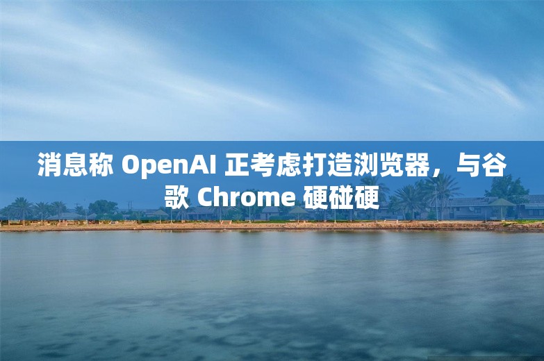 消息称 OpenAI 正考虑打造浏览器，与谷歌 Chrome 硬碰硬