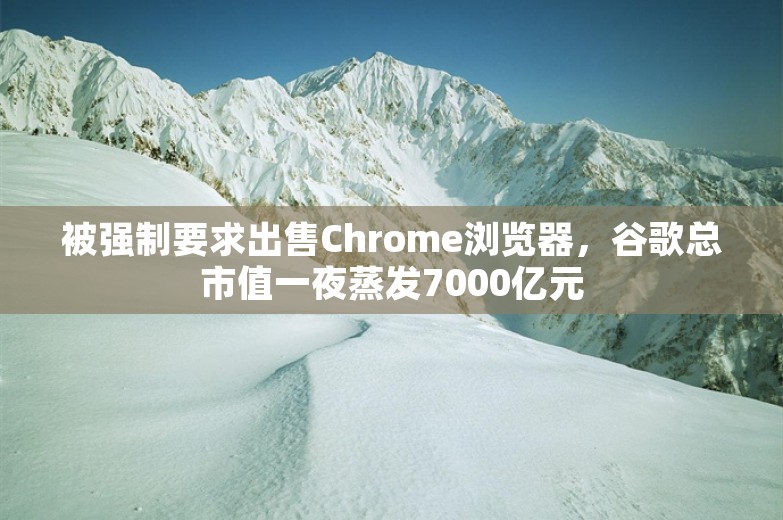 被强制要求出售Chrome浏览器，谷歌总市值一夜蒸发7000亿元