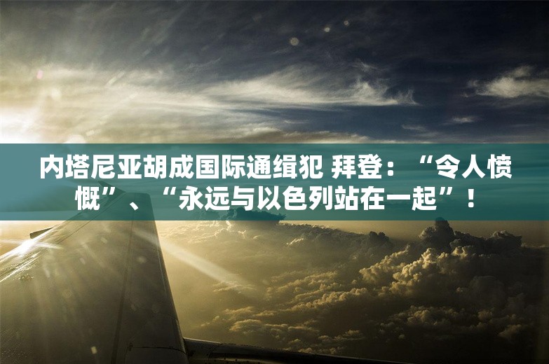 内塔尼亚胡成国际通缉犯 拜登：“令人愤慨”、“永远与以色列站在一起”！