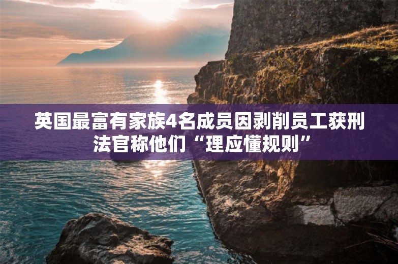 英国最富有家族4名成员因剥削员工获刑 法官称他们“理应懂规则”