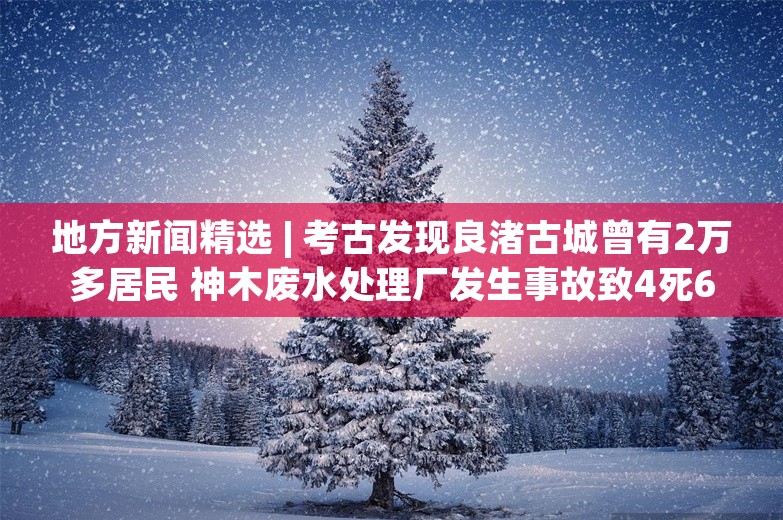 地方新闻精选 | 考古发现良渚古城曾有2万多居民 神木废水处理厂发生事故致4死6伤