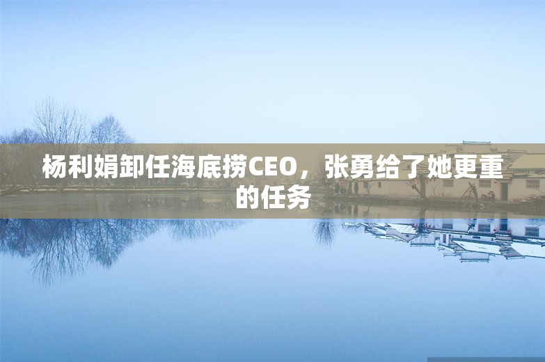 杨利娟卸任海底捞CEO，张勇给了她更重的任务