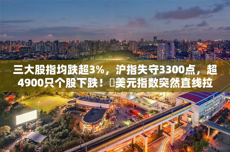 三大股指均跌超3%，沪指失守3300点，超4900只个股下跌！​美元指数突然直线拉升，突破107，发生了什么？