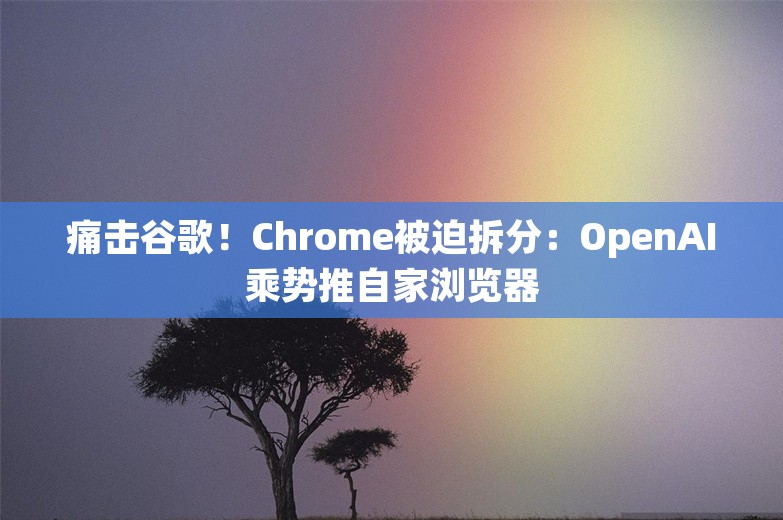 痛击谷歌！Chrome被迫拆分：OpenAI乘势推自家浏览器