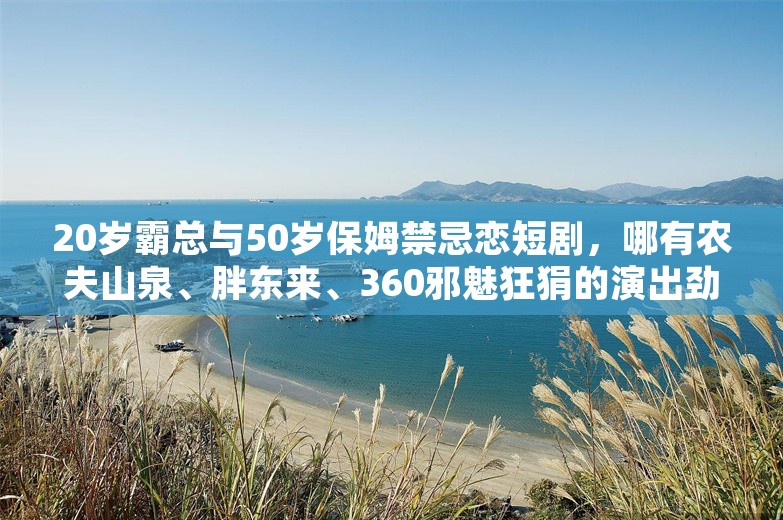 20岁霸总与50岁保姆禁忌恋短剧，哪有农夫山泉、胖东来、360邪魅狂狷的演出劲爆！