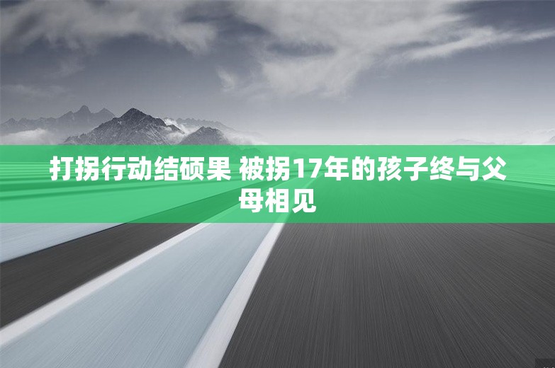 打拐行动结硕果 被拐17年的孩子终与父母相见