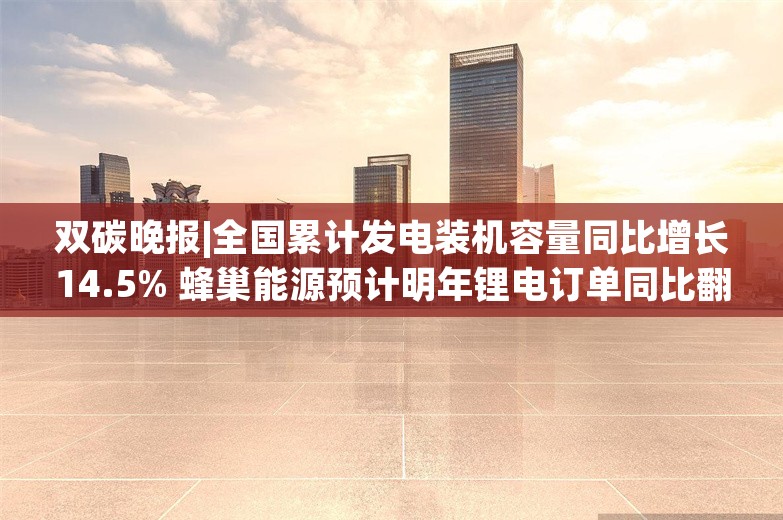 双碳晚报|全国累计发电装机容量同比增长14.5% 蜂巢能源预计明年锂电订单同比翻倍