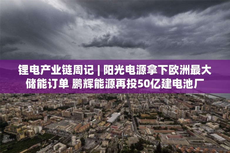 锂电产业链周记 | 阳光电源拿下欧洲最大储能订单 鹏辉能源再投50亿建电池厂