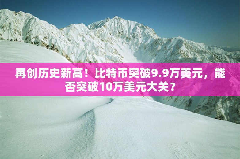 再创历史新高！比特币突破9.9万美元，能否突破10万美元大关？